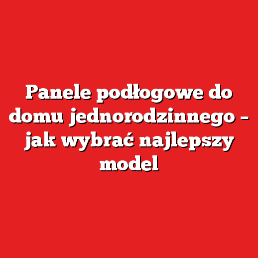 Panele podłogowe do domu jednorodzinnego – jak wybrać najlepszy model