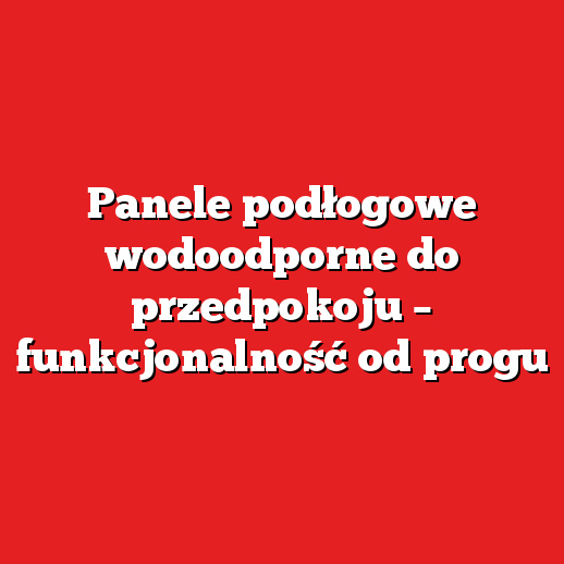 Panele podłogowe wodoodporne do przedpokoju – funkcjonalność od progu
