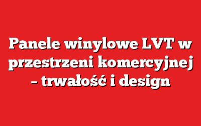 Panele winylowe LVT w przestrzeni komercyjnej – trwałość i design