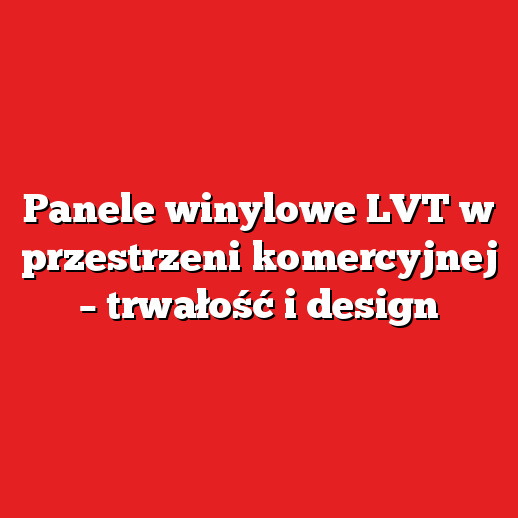 Panele winylowe LVT w przestrzeni komercyjnej – trwałość i design