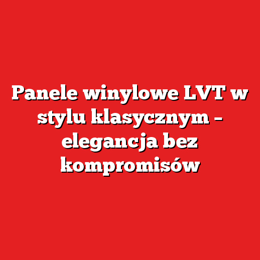Panele winylowe LVT w stylu klasycznym – elegancja bez kompromisów