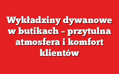 Wykładziny dywanowe w butikach – przytulna atmosfera i komfort klientów