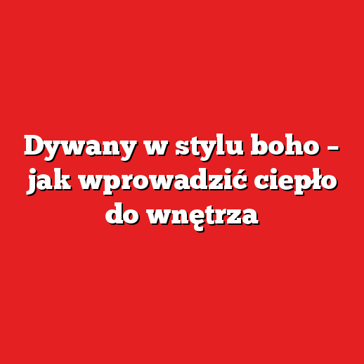 Dywany w stylu boho – jak wprowadzić ciepło do wnętrza