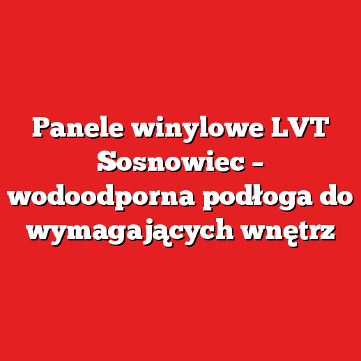 Panele winylowe LVT Sosnowiec – wodoodporna podłoga do wymagających wnętrz