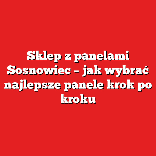 Sklep z panelami Sosnowiec – jak wybrać najlepsze panele krok po kroku