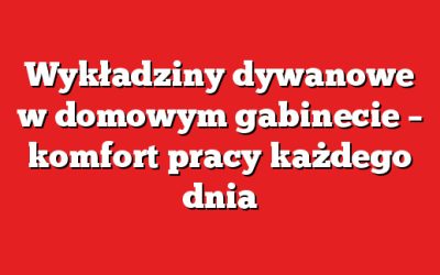 Wykładziny dywanowe w domowym gabinecie – komfort pracy każdego dnia