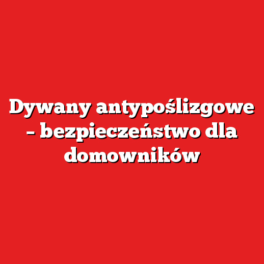 Dywany antypoślizgowe – bezpieczeństwo dla domowników