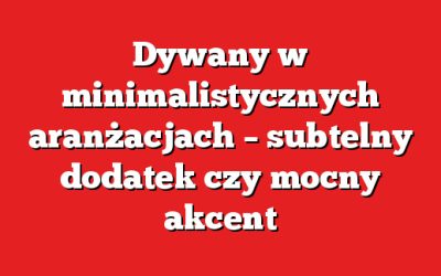 Dywany w minimalistycznych aranżacjach – subtelny dodatek czy mocny akcent