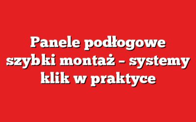 Panele podłogowe szybki montaż – systemy klik w praktyce