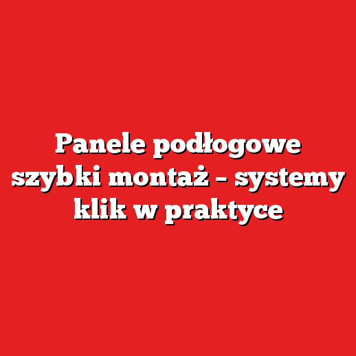 Panele podłogowe szybki montaż – systemy klik w praktyce