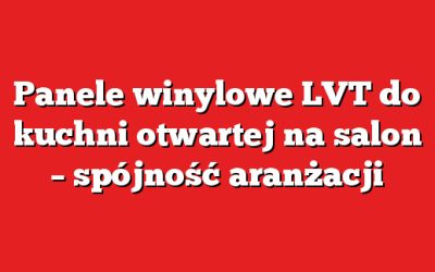Panele winylowe LVT do kuchni otwartej na salon – spójność aranżacji