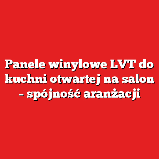 Panele winylowe LVT do kuchni otwartej na salon – spójność aranżacji Panele winylowe LVT do kuchni otwartej na salon – spójność aranżacji