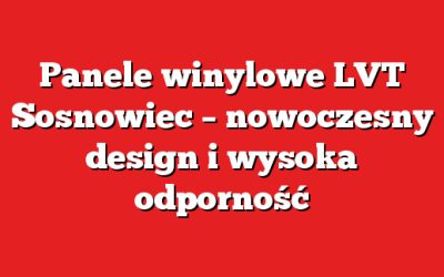 Panele winylowe LVT Sosnowiec – nowoczesny design i wysoka odporność
