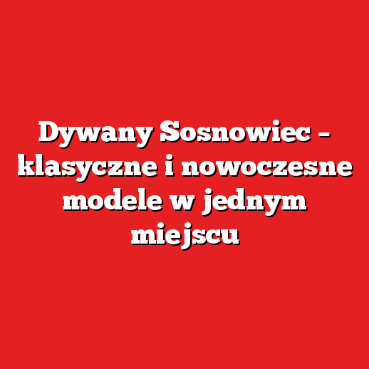 Dywany Sosnowiec – klasyczne i nowoczesne modele w jednym miejscu
