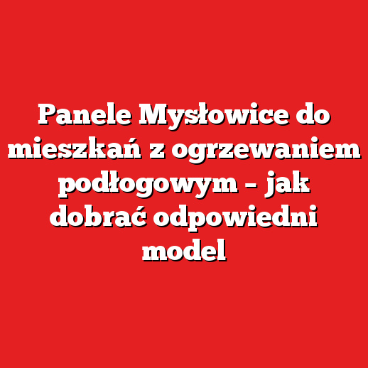 Panele Mysłowice do mieszkań z ogrzewaniem podłogowym – jak dobrać odpowiedni model