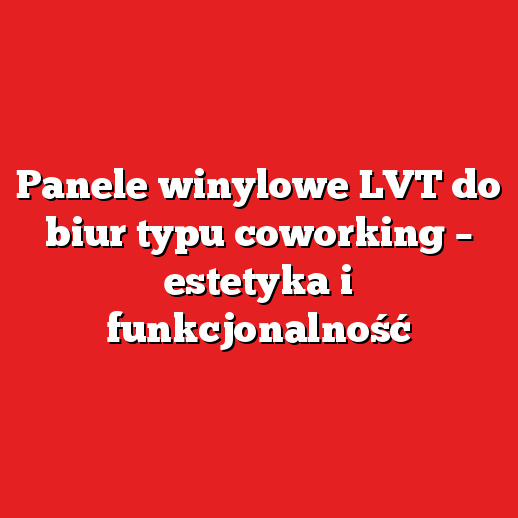 Panele winylowe LVT do biur typu coworking – estetyka i funkcjonalność