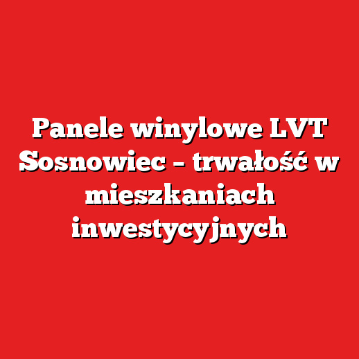Panele winylowe LVT Sosnowiec – trwałość w mieszkaniach inwestycyjnych