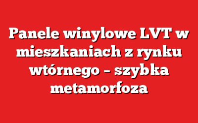 Panele winylowe LVT w mieszkaniach z rynku wtórnego – szybka metamorfoza