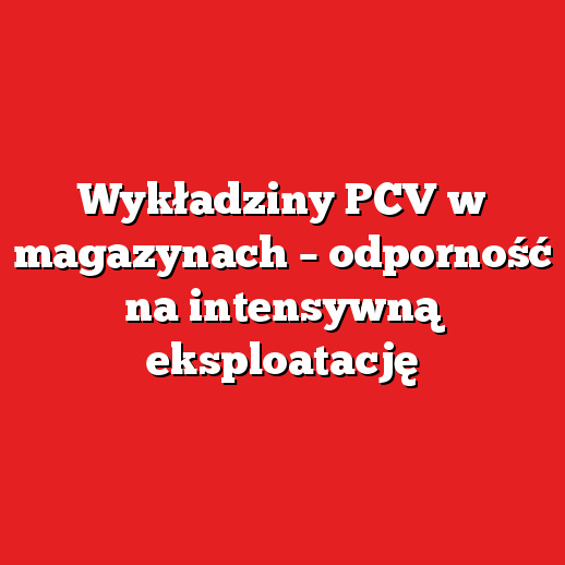 Wykładziny PCV w magazynach – odporność na intensywną eksploatację